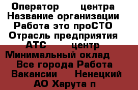 Оператор Call-центра › Название организации ­ Работа-это проСТО › Отрасль предприятия ­ АТС, call-центр › Минимальный оклад ­ 1 - Все города Работа » Вакансии   . Ненецкий АО,Харута п.